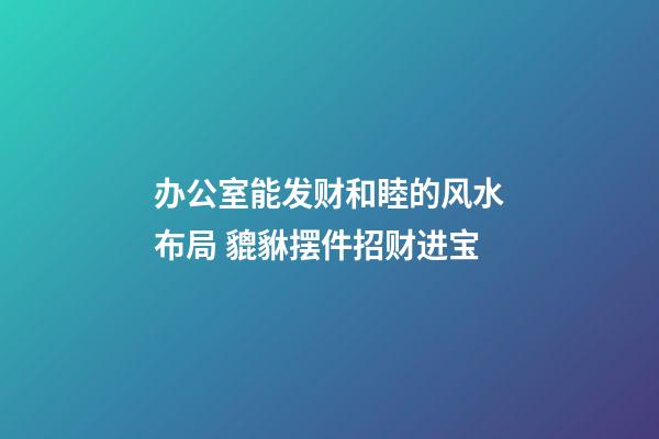 办公室能发财和睦的风水布局 貔貅摆件招财进宝